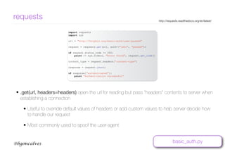 www.bgoncalves.com@bgoncalves
requests http://requests.readthedocs.org/en/latest/
import requests
import sys
url = "http://httpbin.org/basic-auth/user/passwd"
request = requests.get(url, auth=("user", "passwd"))
if request.status_code != 200:
print >> sys.stderr, "Error found", request.get_code()
content_type = request.headers[“content-type"]
response = request.json()
if response["authenticated"]:
print "Authentication Successful"
• .get(url, headers=headers) open the url for reading but pass “headers” contents to server when
establishing a connection
• Useful to override default values of headers or add custom values to help server decide how
to handle our request
• Most commonly used to spoof the user-agent
basic_auth.py
 