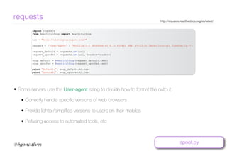 www.bgoncalves.com@bgoncalves
requests http://requests.readthedocs.org/en/latest/
import requests
from BeautifulSoup import BeautifulSoup
url = "http://whatsmyuseragent.com/"
headers = {"User-agent" : "Mozilla/5.0 (Windows NT 6.1; Win64; x64; rv:25.0) Gecko/20100101 Firefox/25.0"}
request_default = requests.get(url)
request_spoofed = requests.get(url, headers=headers)
soup_default = BeautifulSoup(request_default.text)
soup_spoofed = BeautifulSoup(request_spoofed.text)
print "Default:", soup_default.h2.text
print "Spoofed:", soup_spoofed.h2.text
• Some servers use the User-agent string to decide how to format the output
• Correctly handle speciﬁc versions of web browsers
• Provide lighter/simpliﬁed versions to users on their mobiles
• Refusing access to automated tools, etc
spoof.py
 