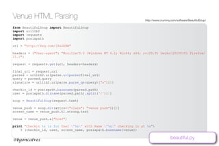 www.bgoncalves.com@bgoncalves
Venue HTML Parsing http://www.crummy.com/software/BeautifulSoup/
from BeautifulSoup import BeautifulSoup
import urllib2
import requests
import posixpath
url = "http://4sq.com/18aGENW"
headers = {"User-agent": "Mozilla/5.0 (Windows NT 6.1; Win64; x64; rv:25.0) Gecko/20100101 Firefox/
25.0"}
request = requests.get(url, headers=headers)
final_url = request.url
parsed = urllib2.urlparse.urlparse(final_url)
query = parsed.query
signature = urllib2.urlparse.parse_qs(query)["s"][0]
checkin_id = posixpath.basename(parsed.path)
user = posixpath.dirname(parsed.path).split('/')[1]
soup = BeautifulSoup(request.text)
venue_push = soup.div(attrs={"class": "venue push"})[0]
screen_name = venue_push.h1.strong.text
venue = venue_push.a["href"]
print "Checkin %s is for User "%s" with Name "%s" checking in at %s"
% (checkin_id, user, screen_name, posixpath.basename(venue))
beautiful.py
 