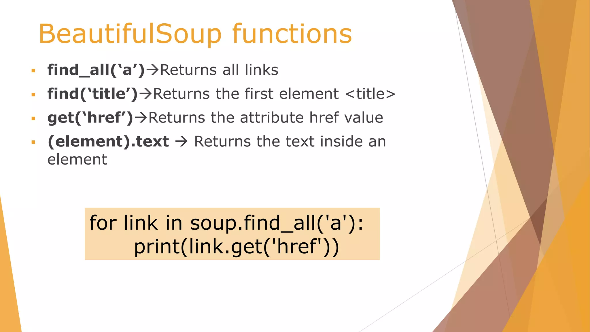 BeautifulSoup functions
 find_all(‘a’)Returns all links
 find(‘title’)Returns the first element <title>
 get(‘href’)Returns the attribute href value
 (element).text  Returns the text inside an
element
for link in soup.find_all('a'):
print(link.get('href'))
 