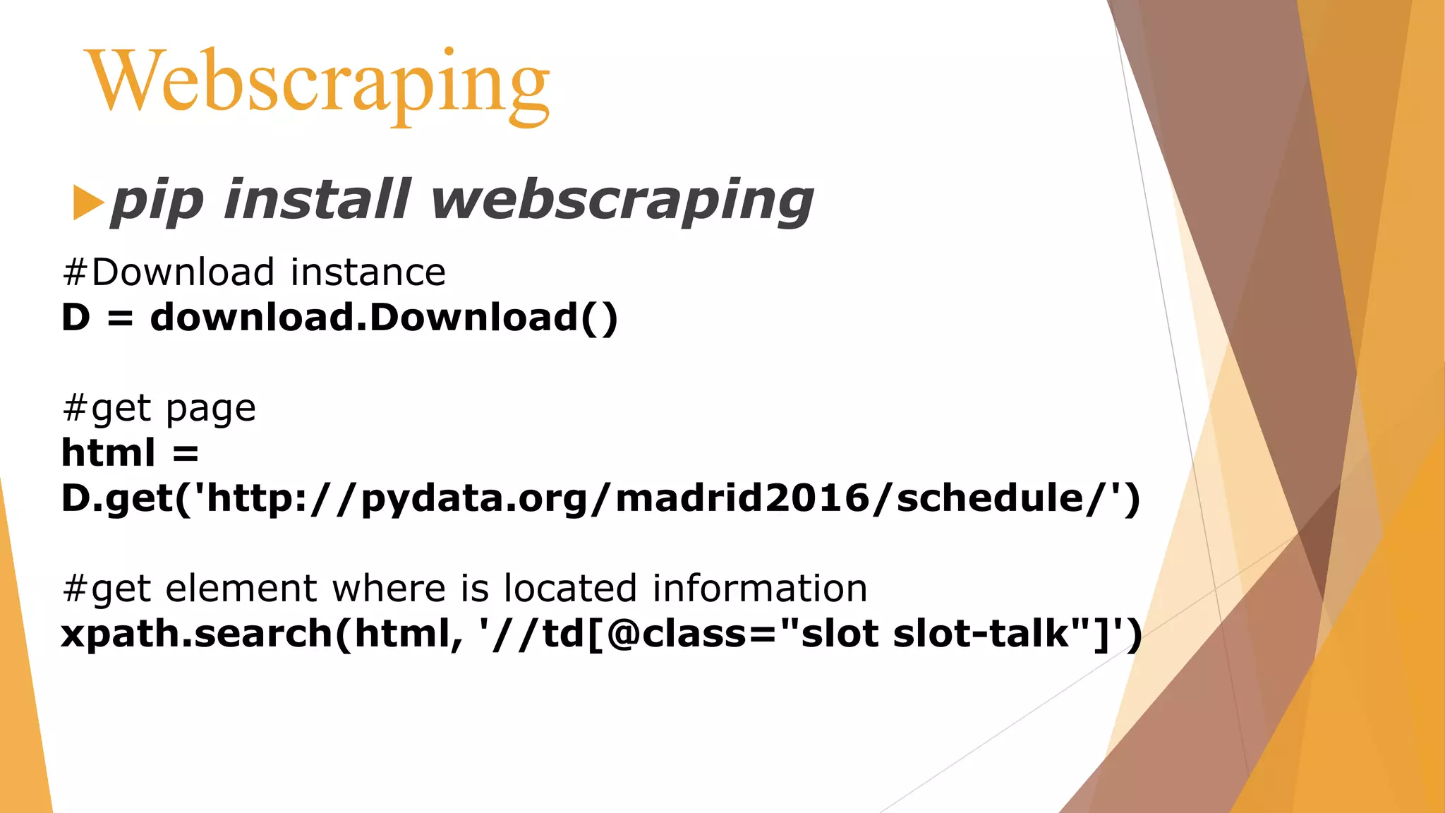 Webscraping
pip install webscraping
#Download instance
D = download.Download()
#get page
html =
D.get('http://pydata.org/madrid2016/schedule/')
#get element where is located information
xpath.search(html, '//td[@class="slot slot-talk"]')
 