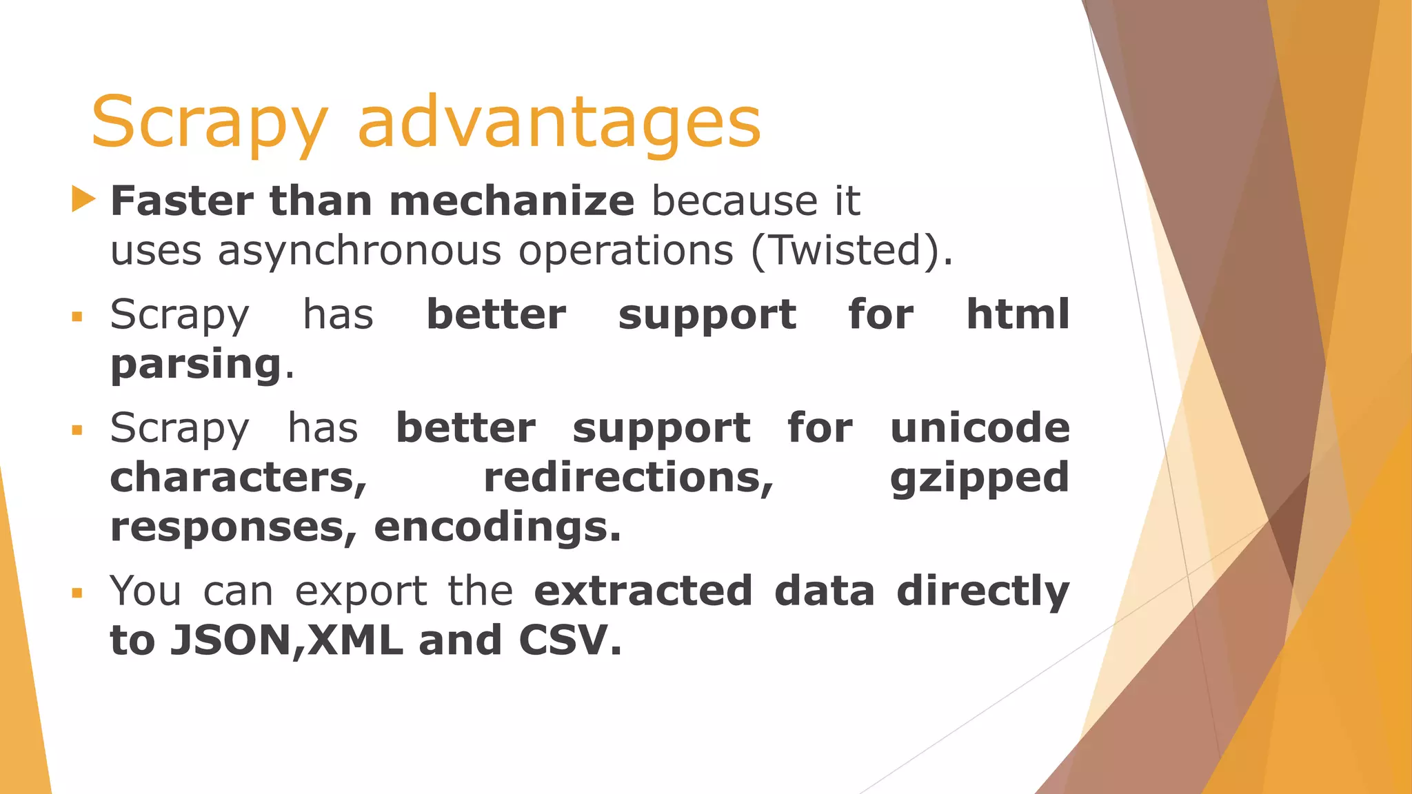 Scrapy advantages
 Faster than mechanize because it
uses asynchronous operations (Twisted).
 Scrapy has better support for html
parsing.
 Scrapy has better support for unicode
characters, redirections, gzipped
responses, encodings.
 You can export the extracted data directly
to JSON,XML and CSV.
 