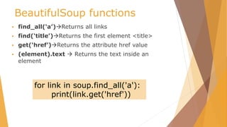 BeautifulSoup functions
 find_all(‘a’)Returns all links
 find(‘title’)Returns the first element <title>
 get(‘href’)Returns the attribute href value
 (element).text  Returns the text inside an
element
for link in soup.find_all('a'):
print(link.get('href'))
 