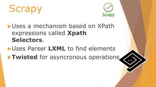 Scrapy
Uses a mechanism based on XPath
expressions called Xpath
Selectors.
Uses Parser LXML to find elements
Twisted for asyncronous operations
 