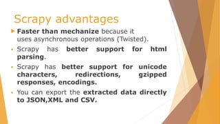 Scrapy advantages
 Faster than mechanize because it
uses asynchronous operations (Twisted).
 Scrapy has better support for html
parsing.
 Scrapy has better support for unicode
characters, redirections, gzipped
responses, encodings.
 You can export the extracted data directly
to JSON,XML and CSV.
 