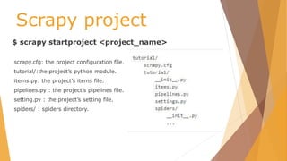 Scrapy project
$ scrapy startproject <project_name>
scrapy.cfg: the project configuration file.
tutorial/:the project’s python module.
items.py: the project’s items file.
pipelines.py : the project’s pipelines file.
setting.py : the project’s setting file.
spiders/ : spiders directory.
 