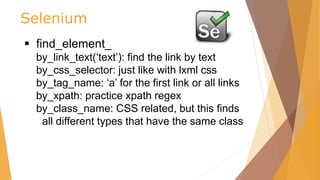 Selenium
 find_element_
by_link_text(‘text’): find the link by text
by_css_selector: just like with lxml css
by_tag_name: ‘a’ for the first link or all links
by_xpath: practice xpath regex
by_class_name: CSS related, but this finds
all different types that have the same class
 