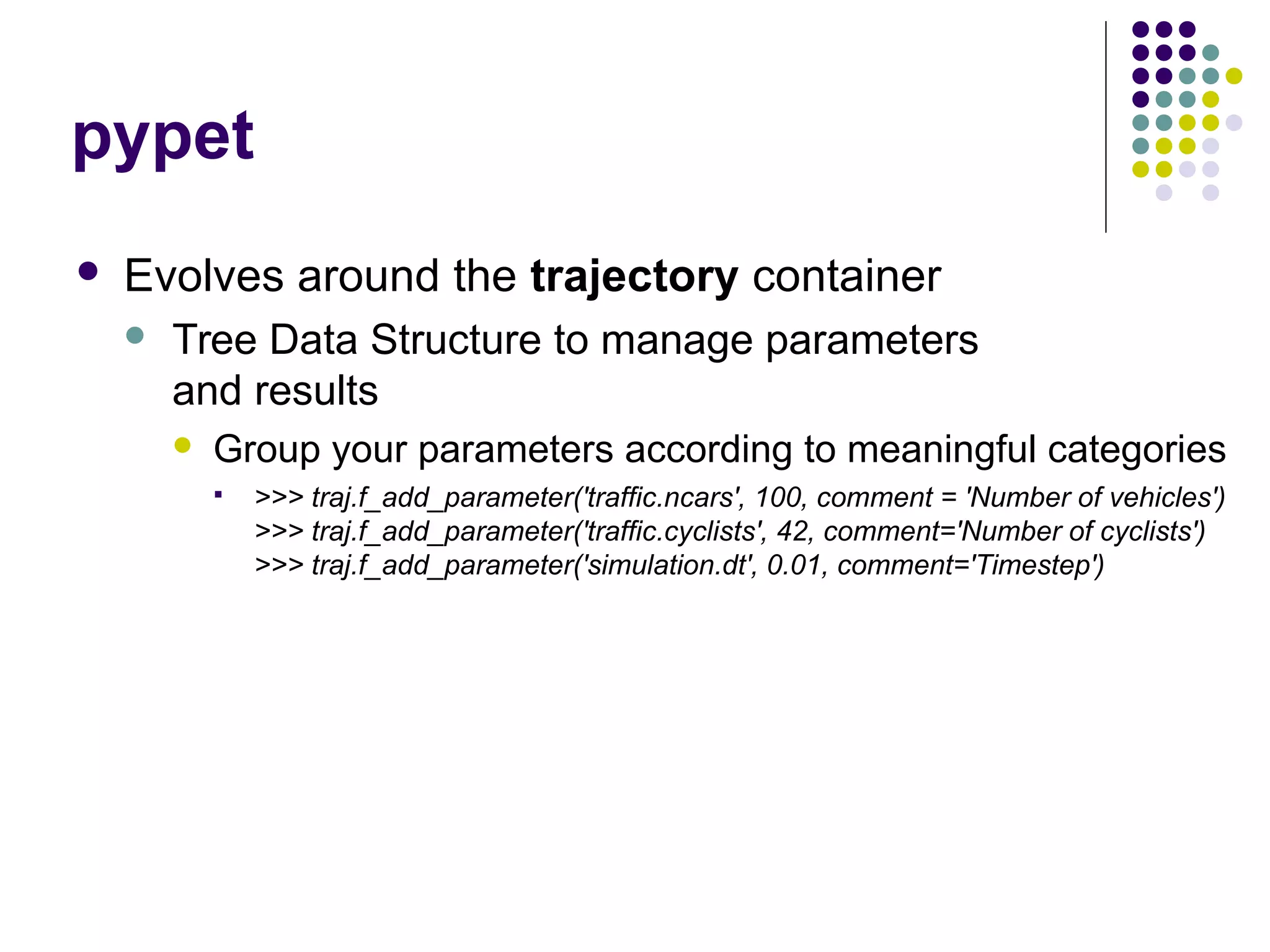 pypet
 Evolves around the trajectory container
 Tree Data Structure to manage parameters
and results
 Group your parameters according to meaningful categories
 >>> traj.f_add_parameter('traffic.ncars', 100, comment = 'Number of vehicles')
>>> traj.f_add_parameter('traffic.cyclists', 42, comment='Number of cyclists')
>>> traj.f_add_parameter('simulation.dt', 0.01, comment='Timestep')
 
