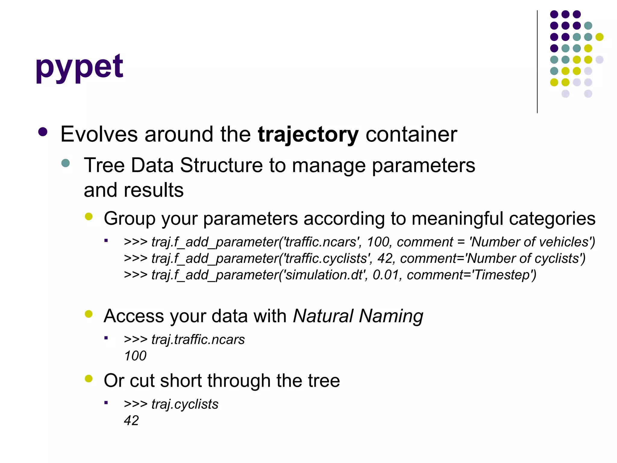 pypet
 Evolves around the trajectory container
 Tree Data Structure to manage parameters
and results
 Group your parameters according to meaningful categories
 >>> traj.f_add_parameter('traffic.ncars', 100, comment = 'Number of vehicles')
>>> traj.f_add_parameter('traffic.cyclists', 42, comment='Number of cyclists')
>>> traj.f_add_parameter('simulation.dt', 0.01, comment='Timestep')
 Access your data with Natural Naming
 >>> traj.traffic.ncars
100
 Or cut short through the tree
 >>> traj.cyclists
42
 