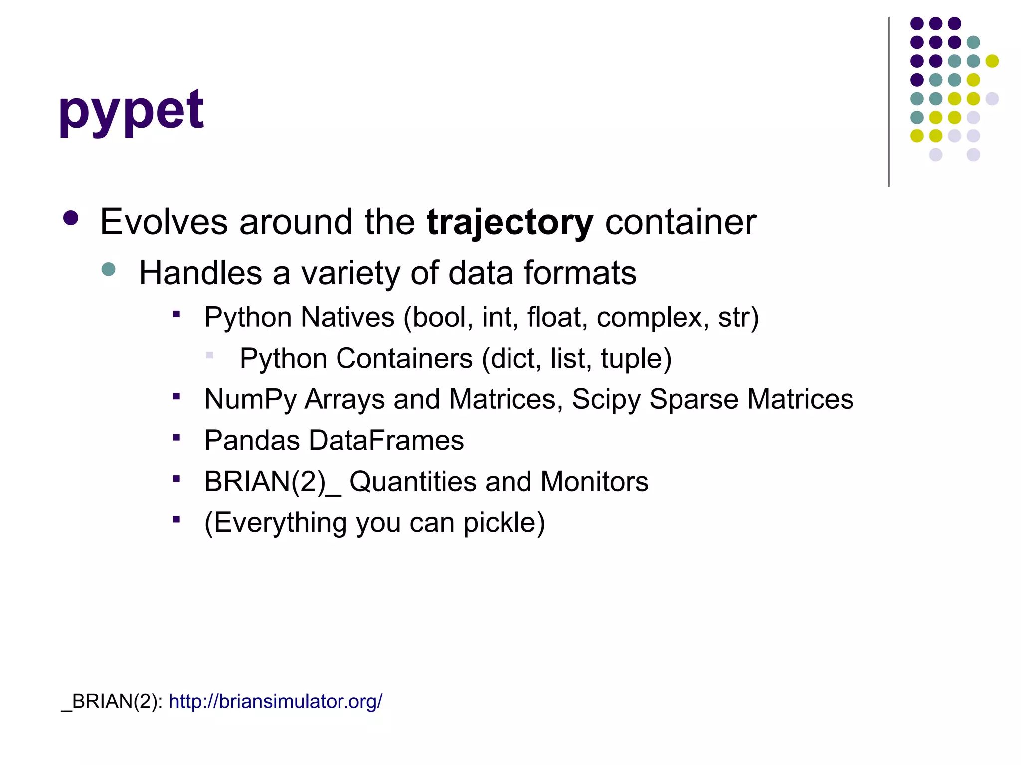 pypet
 Evolves around the trajectory container
 Handles a variety of data formats
 Python Natives (bool, int, float, complex, str)
 Python Containers (dict, list, tuple)
 NumPy Arrays and Matrices, Scipy Sparse Matrices
 Pandas DataFrames
 BRIAN(2)_ Quantities and Monitors
 (Everything you can pickle)
_BRIAN(2): http://briansimulator.org/
 