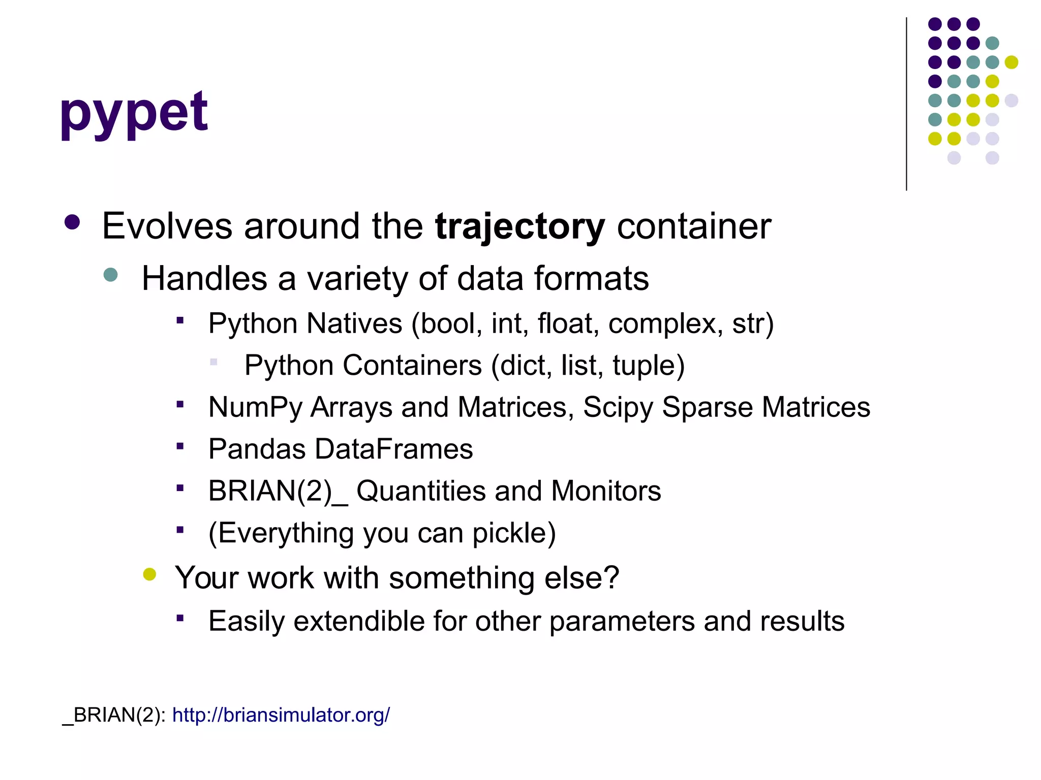 pypet
 Evolves around the trajectory container
 Handles a variety of data formats
 Python Natives (bool, int, float, complex, str)
 Python Containers (dict, list, tuple)
 NumPy Arrays and Matrices, Scipy Sparse Matrices
 Pandas DataFrames
 BRIAN(2)_ Quantities and Monitors
 (Everything you can pickle)
 Your work with something else?
 Easily extendible for other parameters and results
_BRIAN(2): http://briansimulator.org/
 