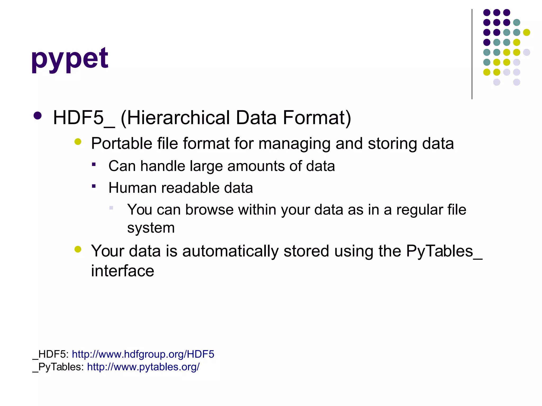 pypet
 HDF5_ (Hierarchical Data Format)
 Portable file format for managing and storing data
 Can handle large amounts of data
 Human readable data
 You can browse within your data as in a regular file
system
 Your data is automatically stored using the PyTables_
interface
_HDF5: http://www.hdfgroup.org/HDF5
_PyTables: http://www.pytables.org/
 