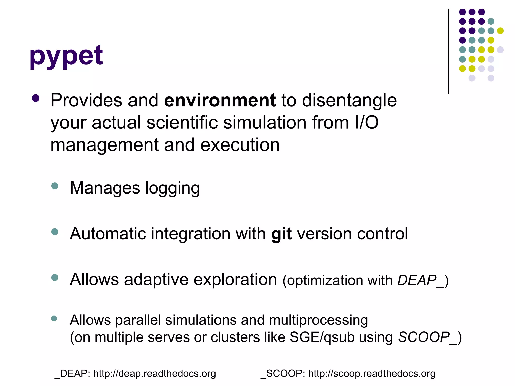 pypet
 Provides and environment to disentangle
your actual scientific simulation from I/O
management and execution
 Manages logging
 Automatic integration with git version control
 Allows adaptive exploration (optimization with DEAP_)
 Allows parallel simulations and multiprocessing
(on multiple serves or clusters like SGE/qsub using SCOOP_)
_DEAP: http://deap.readthedocs.org _SCOOP: http://scoop.readthedocs.org
 