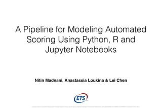A Pipeline for Modeling Automated
Scoring Using Python, R and
Jupyter Notebooks
Copyright © 2015 by Educational Testing Service. All rights reserved. ETS and the ETS logo are registered trademarks of Educational Testing Service (ETS). MEASURING THE POWER OF LEARNING is a trademark of ETS. 30141
Nitin Madnani, Anastassia Loukina & Lei Chen
 