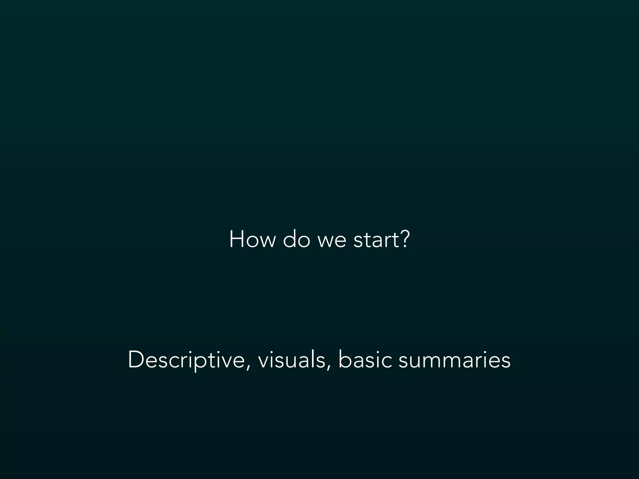 How do we start?
Descriptive, visuals, basic summaries
 