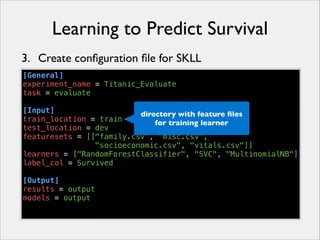 Learning to Predict Survival
3. Create conﬁguration ﬁle for SKLL
[General]
experiment_name = Titanic_Evaluate
task = evaluate
!
[Input]
directory with feature ﬁles
train_location = train
for training learner
test_location = dev
featuresets = [["family.csv", "misc.csv",
"socioeconomic.csv", "vitals.csv"]]
learners = ["RandomForestClassifier", "SVC", "MultinomialNB"]
label_col = Survived
!
[Output]
results = output
models = output

 