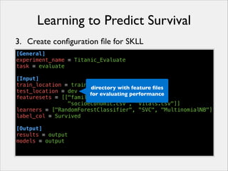 Learning to Predict Survival
3. Create conﬁguration ﬁle for SKLL
[General]
experiment_name = Titanic_Evaluate
task = evaluate
!
[Input]
train_location = train
directory with feature ﬁles
test_location = dev
for evaluating performance
featuresets = [["family.csv", "misc.csv",
"socioeconomic.csv", "vitals.csv"]]
learners = ["RandomForestClassifier", "SVC", "MultinomialNB"]
label_col = Survived
!
[Output]
results = output
models = output

 