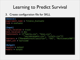 Learning to Predict Survival
3. Create conﬁguration ﬁle for SKLL
[General]
experiment_name = Titanic_Evaluate
task = evaluate
!
[Input]
train_location = train
test_location = dev
featuresets = [["family.csv", "misc.csv",
"socioeconomic.csv", "vitals.csv"]]
learners = ["RandomForestClassifier", "SVC", "MultinomialNB"]
label_col = Survived
!
[Output]
results = output
models = output

 