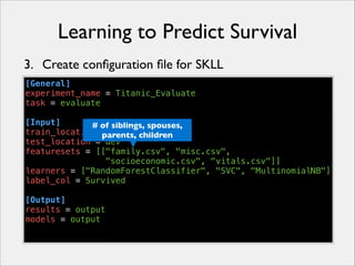 Learning to Predict Survival
3. Create conﬁguration ﬁle for SKLL
[General]
experiment_name = Titanic_Evaluate
task = evaluate
!
[Input]
# of siblings, spouses,
train_location = train children
parents,
test_location = dev
featuresets = [["family.csv", "misc.csv",
"socioeconomic.csv", "vitals.csv"]]
learners = ["RandomForestClassifier", "SVC", "MultinomialNB"]
label_col = Survived
!
[Output]
results = output
models = output

 