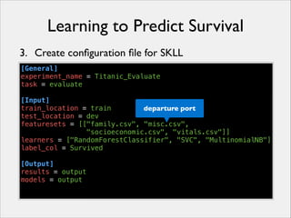 Learning to Predict Survival
3. Create conﬁguration ﬁle for SKLL
[General]
experiment_name = Titanic_Evaluate
task = evaluate
!
[Input]
train_location = train
departure port
test_location = dev
featuresets = [["family.csv", "misc.csv",
"socioeconomic.csv", "vitals.csv"]]
learners = ["RandomForestClassifier", "SVC", "MultinomialNB"]
label_col = Survived
!
[Output]
results = output
models = output

 