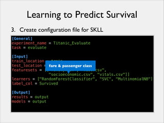 Learning to Predict Survival
3. Create conﬁguration ﬁle for SKLL
[General]
experiment_name = Titanic_Evaluate
task = evaluate
!
[Input]
train_location = train
test_location = dev & passenger class
fare
featuresets = [["family.csv", "misc.csv",
"socioeconomic.csv", "vitals.csv"]]
learners = ["RandomForestClassifier", "SVC", "MultinomialNB"]
label_col = Survived
!
[Output]
results = output
models = output

 