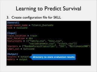 Learning to Predict Survival
3. Create conﬁguration ﬁle for SKLL
[General]
experiment_name = Titanic_Evaluate
task = evaluate
!
[Input]
train_location = train
test_location = dev
featuresets = [["family.csv", "misc.csv",
"socioeconomic.csv", "vitals.csv"]]
learners = ["RandomForestClassifier", "SVC", "MultinomialNB"]
label_col = Survived
!
[Output]
results = output
directory to store evaluation results
models = output

 