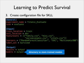 Learning to Predict Survival
3. Create conﬁguration ﬁle for SKLL
[General]
experiment_name = Titanic_Evaluate
task = evaluate
!
[Input]
train_location = train
test_location = dev
featuresets = [["family.csv", "misc.csv",
"socioeconomic.csv", "vitals.csv"]]
learners = ["RandomForestClassifier", "SVC", "MultinomialNB"]
label_col = Survived
!
[Output]
results = output
models = output
directory to store trained models

 