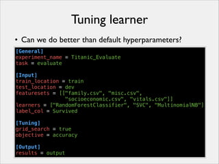 Tuning learner
• Can we do better than default hyperparameters?
[General]
experiment_name = Titanic_Evaluate
task = evaluate
!
[Input]
train_location = train
test_location = dev
featuresets = [["family.csv", "misc.csv",
"socioeconomic.csv", "vitals.csv"]]
learners = ["RandomForestClassifier", "SVC", "MultinomialNB"]
label_col = Survived
!
[Tuning]
grid_search = true
objective = accuracy
!
[Output]
results = output

 