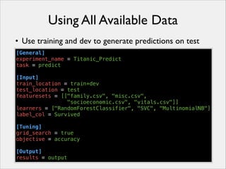 Using All Available Data
• Use training and dev to generate predictions on test
[General]
experiment_name = Titanic_Predict
task = predict
!
[Input]
train_location = train+dev
test_location = test
featuresets = [["family.csv", "misc.csv",
"socioeconomic.csv", "vitals.csv"]]
learners = ["RandomForestClassifier", "SVC", "MultinomialNB"]
label_col = Survived
!
[Tuning]
grid_search = true
objective = accuracy
!
[Output]
results = output

 