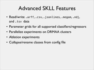 Advanced SKLL Features
• Read/write .arff, .csv, .jsonlines, .megam, .ndj,
and .tsv data
• Parameter grids for all supported classiﬁers/regressors
• Parallelize experiments on DRMAA clusters
• Ablation experiments
• Collapse/rename classes from conﬁg ﬁle

 