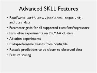 Advanced SKLL Features
• Read/write .arff, .csv, .jsonlines, .megam, .ndj,
and .tsv data
• Parameter grids for all supported classiﬁers/regressors
• Parallelize experiments on DRMAA clusters
• Ablation experiments
• Collapse/rename classes from conﬁg ﬁle
• Rescale predictions to be closer to observed data
• Feature scaling

 