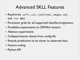 Advanced SKLL Features
• Read/write .arff, .csv, .jsonlines, .megam, .ndj,
and .tsv data
• Parameter grids for all supported classiﬁers/regressors
• Parallelize experiments on DRMAA clusters
• Ablation experiments
• Collapse/rename classes from conﬁg ﬁle
• Rescale predictions to be closer to observed data
• Feature scaling
• Python API

 