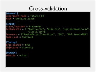Cross-validation
[General]
experiment_name = Titanic_CV
task = cross_validate
!
[Input]
train_location = train+dev
featuresets = [["family.csv", "misc.csv", "socioeconomic.csv",
"vitals.csv"]]
learners = ["RandomForestClassifier", "SVC", "MultinomialNB"]
label_col = Survived
!
[Tuning]
grid_search = true
objective = accuracy
!
[Output]
results = output

 