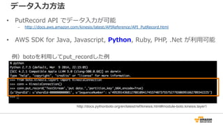 データ⼊入⼒力力⽅方法 
• PutRecord API でデータ⼊入⼒力力が可能 
– http://docs.aws.amazon.com/kinesis/latest/APIReference/API_̲PutRecord.html 
• AWS SDK for Java, Javascript, Python, Ruby, PHP, .Net が利利⽤用可能 
例例）botoを利利⽤用してput_̲recordした例例  
http://docs.pythonboto.org/en/latest/ref/kinesis.html#module-boto.kinesis.layer1 
 