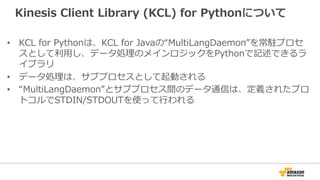 Kinesis Client Library (KCL) for Pythonについて 
• KCL for Pythonは、KCL for Javaの“MultiLangDaemon”を常駐プロセ 
スとして利利⽤用し、データ処理理のメインロジックをPythonで記述できるラ 
イブラリ 
• データ処理理は、サブプロセスとして起動される 
• “MultiLangDaemon”とサブプロセス間のデータ通信は、定義されたプロ 
トコルでSTDIN/STDOUTを使って⾏行行われる 
 