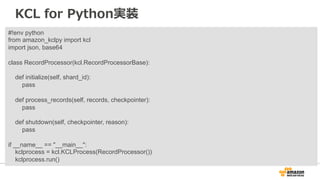 KCL for Python実装 
#!env python 
from amazon_kclpy import kcl 
import json, base64 
class RecordProcessor(kcl.RecordProcessorBase): 
def initialize(self, shard_id): 
pass 
def process_records(self, records, checkpointer): 
pass 
def shutdown(self, checkpointer, reason): 
pass 
if __name__ == __main__: 
kclprocess = kcl.KCLProcess(RecordProcessor()) 
kclprocess.run() 
 