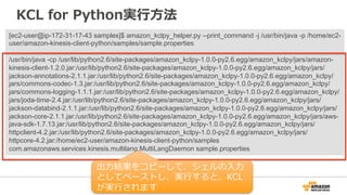 KCL for Python実⾏行行⽅方法 
[ec2-user@ip-172-31-17-43 samples]$ amazon_kclpy_helper.py --print_command -j /usr/bin/java -p /home/ec2- 
user/amazon-kinesis-client-python/samples/sample.properties 
/usr/bin/java -cp /usr/lib/python2.6/site-packages/amazon_kclpy-1.0.0-py2.6.egg/amazon_kclpy/jars/amazon-kinesis- 
client-1.2.0.jar:/usr/lib/python2.6/site-packages/amazon_kclpy-1.0.0-py2.6.egg/amazon_kclpy/jars/ 
jackson-annotations-2.1.1.jar:/usr/lib/python2.6/site-packages/amazon_kclpy-1.0.0-py2.6.egg/amazon_kclpy/ 
jars/commons-codec-1.3.jar:/usr/lib/python2.6/site-packages/amazon_kclpy-1.0.0-py2.6.egg/amazon_kclpy/ 
jars/commons-logging-1.1.1.jar:/usr/lib/python2.6/site-packages/amazon_kclpy-1.0.0-py2.6.egg/amazon_kclpy/ 
jars/joda-time-2.4.jar:/usr/lib/python2.6/site-packages/amazon_kclpy-1.0.0-py2.6.egg/amazon_kclpy/jars/ 
jackson-databind-2.1.1.jar:/usr/lib/python2.6/site-packages/amazon_kclpy-1.0.0-py2.6.egg/amazon_kclpy/jars/ 
jackson-core-2.1.1.jar:/usr/lib/python2.6/site-packages/amazon_kclpy-1.0.0-py2.6.egg/amazon_kclpy/jars/aws-java- 
sdk-1.7.13.jar:/usr/lib/python2.6/site-packages/amazon_kclpy-1.0.0-py2.6.egg/amazon_kclpy/jars/ 
httpclient-4.2.jar:/usr/lib/python2.6/site-packages/amazon_kclpy-1.0.0-py2.6.egg/amazon_kclpy/jars/ 
httpcore-4.2.jar:/home/ec2-user/amazon-kinesis-client-python/samples 
com.amazonaws.services.kinesis.multilang.MultiLangDaemon sample.properties 
出⼒力力結果をコピーして、シェルの⼊入⼒力力 
としてペーストし、実⾏行行すると、KCL 
が実⾏行行されます 
 