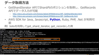 データ取得⽅方法 
• GetShardIterator APIでShard内のポジションを取得し、GetRecords 
APIでデータ⼊入⼒力力が可能 
– http://docs.aws.amazon.com/kinesis/latest...
