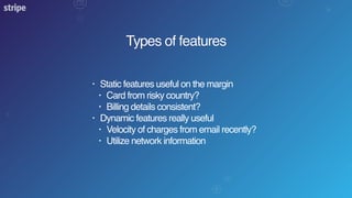 Types of features
• Static features useful on the margin
• Card from risky country?
• Billing details consistent?
• Dynamic features really useful
• Velocity of charges from email recently?
• Utilize network information
 
