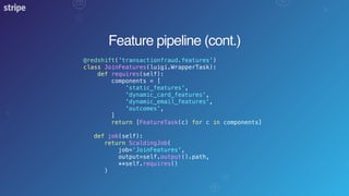 Feature pipeline (cont.)
@redshift('transactionfraud.features')
class JoinFeatures(luigi.WrapperTask):
def requires(self):
components = [
'static_features',
'dynamic_card_features',
'dynamic_email_features',
'outcomes',
]
return [FeatureTask(c) for c in components]
def job(self):
return ScaldingJob(
job='JoinFeatures',
output=self.output().path,
**self.requires()
)
 
