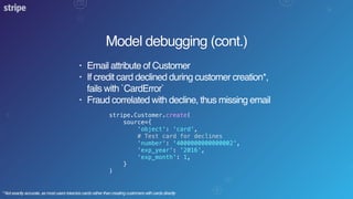Model debugging (cont.)
• Email attribute of Customer
• If credit card declined during customer creation*,
fails with `CardError`
• Fraud correlated with decline, thus missing email
stripe.Customer.create(
source={
'object': 'card',
# Test card for declines
'number': '4000000000000002',
'exp_year': '2016',
'exp_month': 1,
}
)
* Not exactly accurate, as most users tokenize cards rather than creating customers with cards directly
 