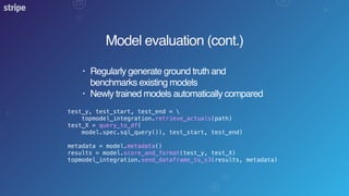Model evaluation (cont.)
• Regularly generate ground truth and
benchmarks existing models
• Newly trained models automatically compared
test_y, test_start, test_end = 
topmodel_integration.retrieve_actuals(path)
test_X = query_to_df(
model.spec.sql_query()), test_start, test_end)
metadata = model.metadata()
results = model.score_and_format(test_y, test_X)
topmodel_integration.send_dataframe_to_s3(results, metadata)
 