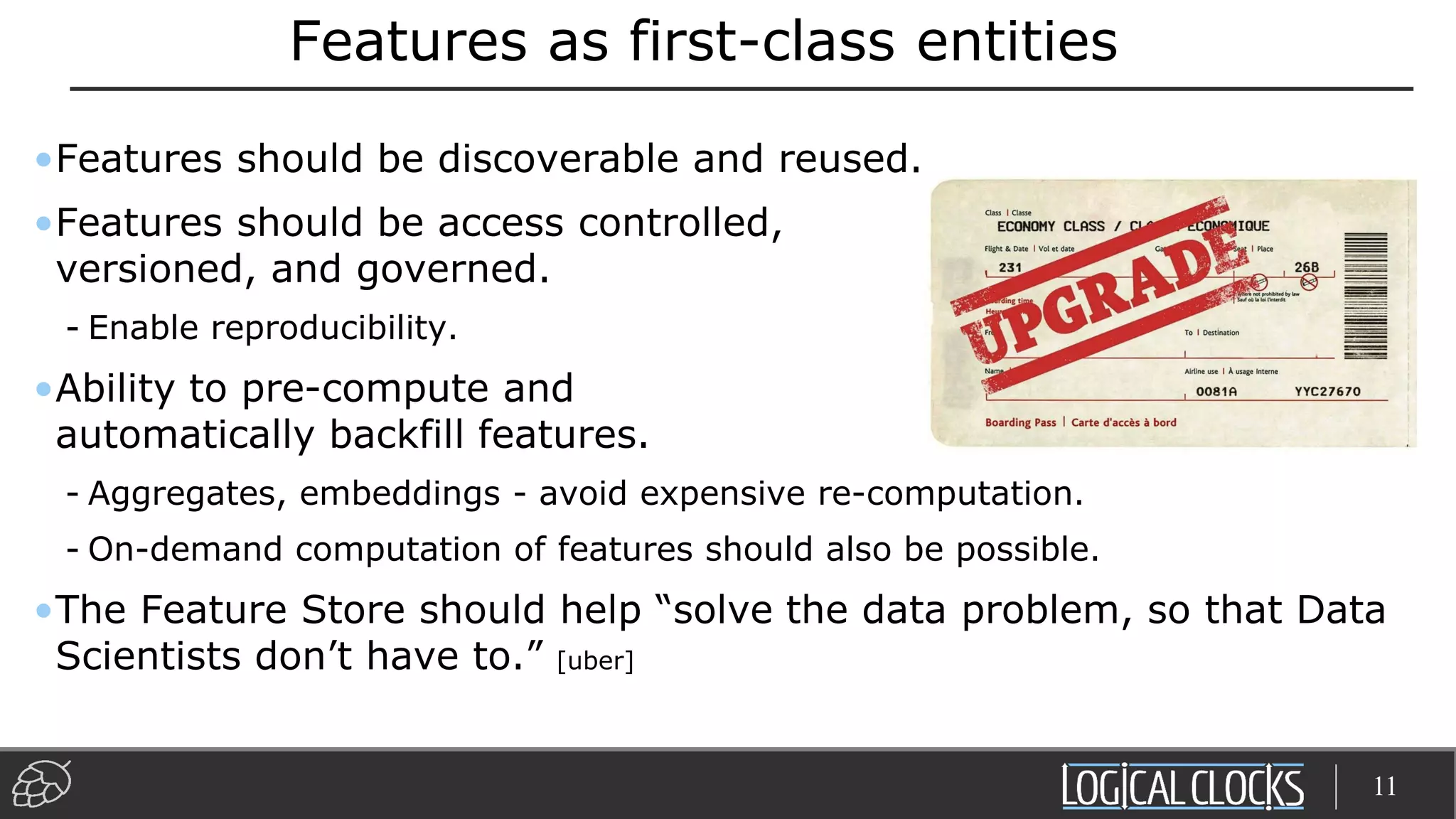 Features as first-class entities
•Features should be discoverable and reused.
•Features should be access controlled,
versioned, and governed.
- Enable reproducibility.
•Ability to pre-compute and
automatically backfill features.
- Aggregates, embeddings - avoid expensive re-computation.
- On-demand computation of features should also be possible.
•The Feature Store should help “solve the data problem, so that Data
Scientists don’t have to.” [uber]
11
 