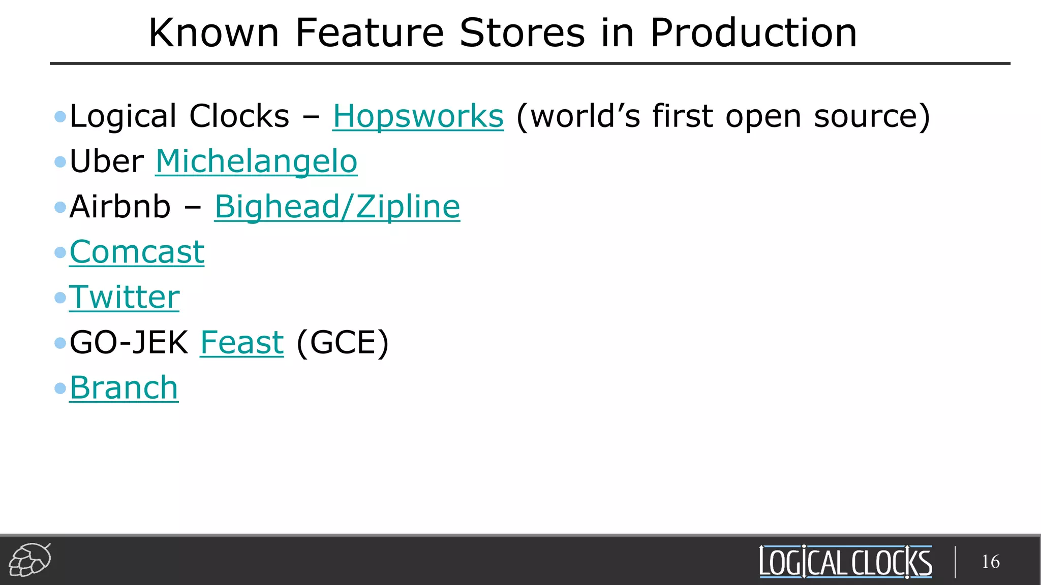 Known Feature Stores in Production
•Logical Clocks – Hopsworks (world’s first open source)
•Uber Michelangelo
•Airbnb – Bighead/Zipline
•Comcast
•Twitter
•GO-JEK Feast (GCE)
•Branch
16
 