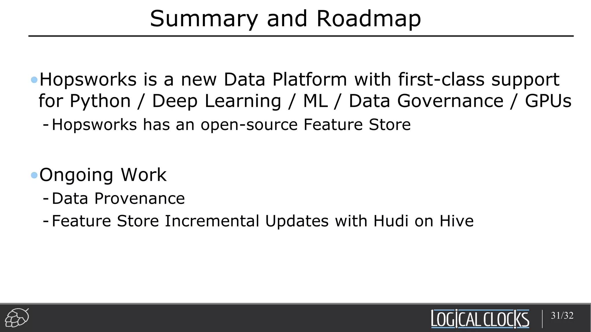 Summary and Roadmap
•Hopsworks is a new Data Platform with first-class support
for Python / Deep Learning / ML / Data Governance / GPUs
-Hopsworks has an open-source Feature Store
•Ongoing Work
-Data Provenance
-Feature Store Incremental Updates with Hudi on Hive
31/32
 