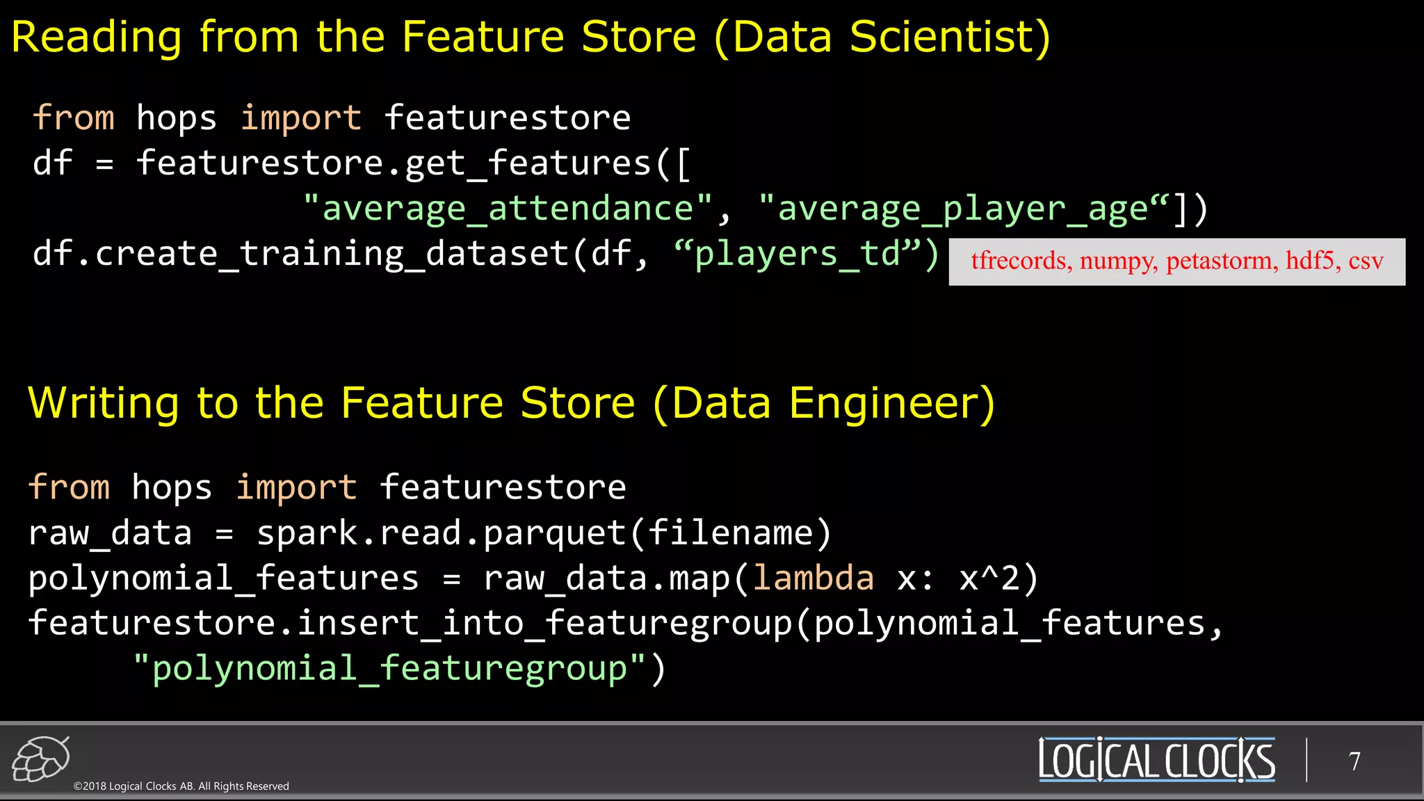 ©2018 Logical Clocks AB. All Rights Reserved
7
Reading from the Feature Store (Data Scientist)
from hops import featurestore
raw_data = spark.read.parquet(filename)
polynomial_features = raw_data.map(lambda x: x^2)
featurestore.insert_into_featuregroup(polynomial_features,
"polynomial_featuregroup")
from hops import featurestore
df = featurestore.get_features([
"average_attendance", "average_player_age“])
df.create_training_dataset(df, “players_td”)
Writing to the Feature Store (Data Engineer)
tfrecords, numpy, petastorm, hdf5, csv
 