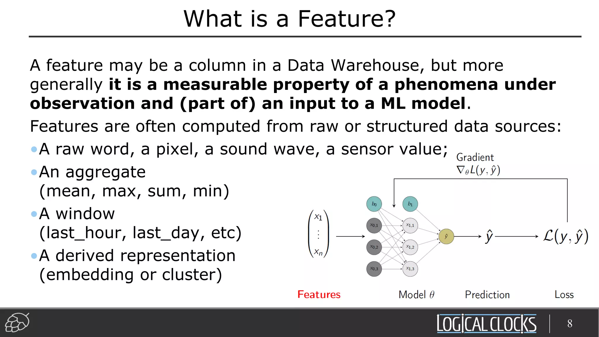 What is a Feature?
A feature may be a column in a Data Warehouse, but more
generally it is a measurable property of a phenomena under
observation and (part of) an input to a ML model.
Features are often computed from raw or structured data sources:
•A raw word, a pixel, a sound wave, a sensor value;
•An aggregate
(mean, max, sum, min)
•A window
(last_hour, last_day, etc)
•A derived representation
(embedding or cluster)
8
 