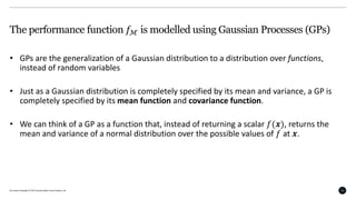 All content Copyright © 2017 QuantumBlack Visual Analytics Ltd. 13
The performance function 𝑓ℳ is modelled using Gaussian Processes (GPs)
• GPs are the generalization of a Gaussian distribution to a distribution over functions,
instead of random variables
• Just as a Gaussian distribution is completely specified by its mean and variance, a GP is
completely specified by its mean function and covariance function.
• We can think of a GP as a function that, instead of returning a scalar 𝑓(𝒙), returns the
mean and variance of a normal distribution over the possible values of 𝑓 at 𝒙.
 