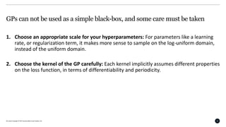 All content Copyright © 2017 QuantumBlack Visual Analytics Ltd. 26
GPs can not be used as a simple black-box, and some care must be taken
1. Choose an appropriate scale for your hyperparameters: For parameters like a learning
rate, or regularization term, it makes more sense to sample on the log-uniform domain,
instead of the uniform domain.
2. Choose the kernel of the GP carefully: Each kernel implicitly assumes different properties
on the loss function, in terms of differentiability and periodicity.
 