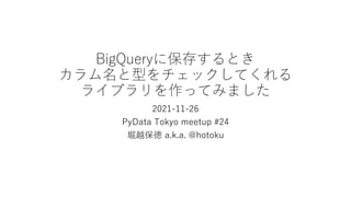 BigQueryに保存するとき
カラム名と型をチェックしてくれる
ライブラリを作ってみました
2021-11-26
PyData Tokyo meetup #24
堀越保徳 a.k.a. @hotoku
 